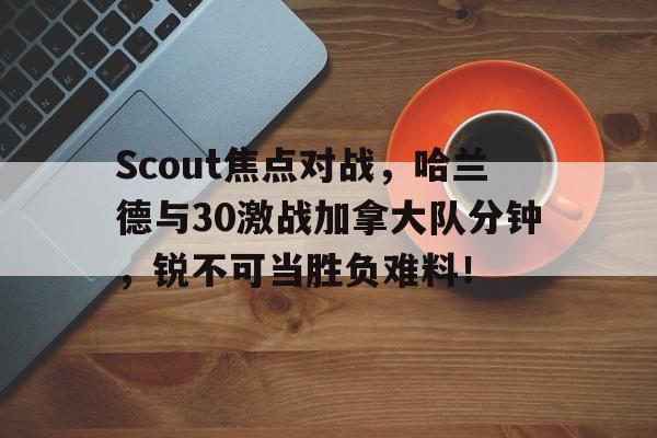 爱游戏-Scout焦点对战，哈兰德与30激战加拿大队分钟，锐不可当胜负难料！